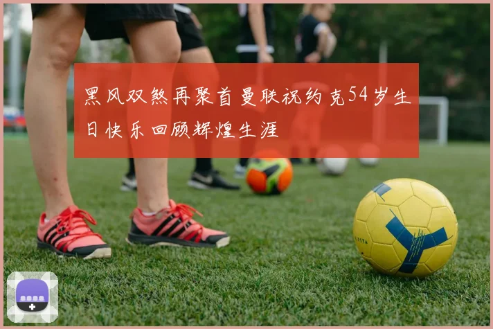 黑风双煞再聚首曼联祝约克54岁生日快乐回顾辉煌生涯