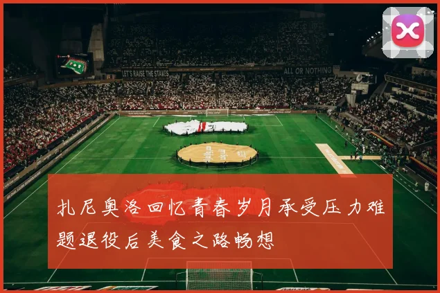 扎尼奥洛回忆青春岁月承受压力难题退役后美食之路畅想