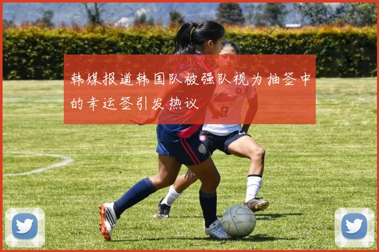 韩媒报道韩国队被强队视为抽签中的幸运签引发热议
