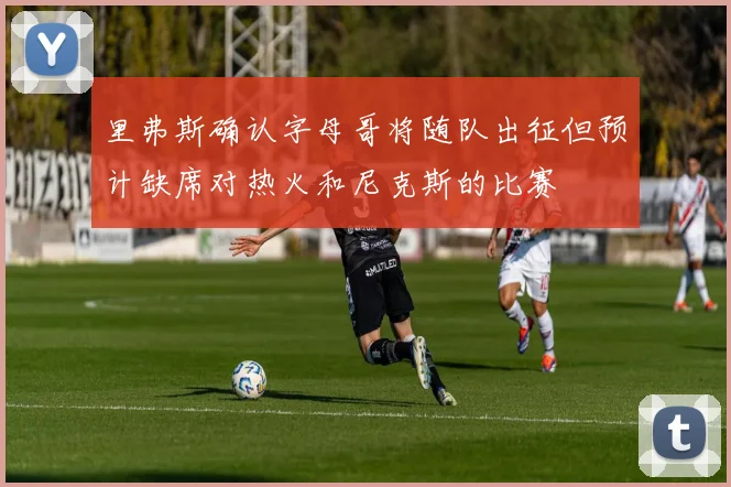 里弗斯确认字母哥将随队出征但预计缺席对热火和尼克斯的比赛