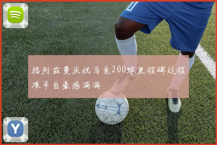 格列兹曼庆祝马竞200球里程碑过程艰辛自豪感满满