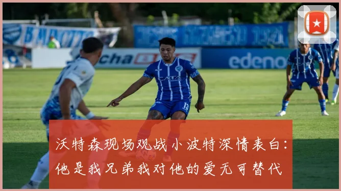 沃特森现场观战小波特深情表白：他是我兄弟我对他的爱无可替代
