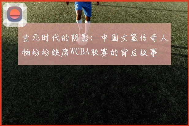 金元时代的阴影：中国女篮传奇人物纷纷缺席WCBA联赛的背后故事