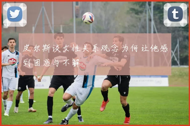 皮尔斯谈女性关系观念为何让他感到困惑与不解