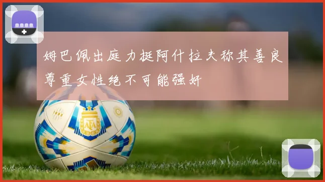 姆巴佩出庭力挺阿什拉夫称其善良尊重女性绝不可能强奸