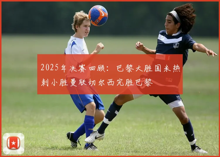 2025年决赛回顾：巴黎大胜国米热刺小胜曼联切尔西完胜巴黎