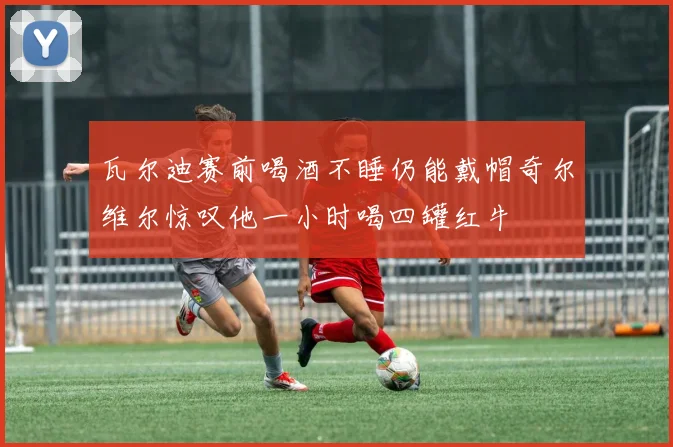 瓦尔迪赛前喝酒不睡仍能戴帽奇尔维尔惊叹他一小时喝四罐红牛