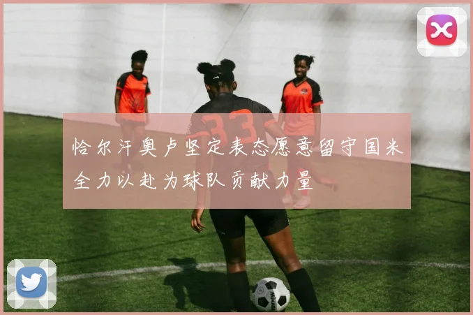 恰尔汗奥卢坚定表态愿意留守国米全力以赴为球队贡献力量