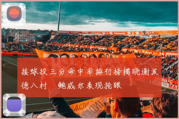 接球投三分命中率排行榜揭晓谢泼德八村塁鲍威尔表现抢眼