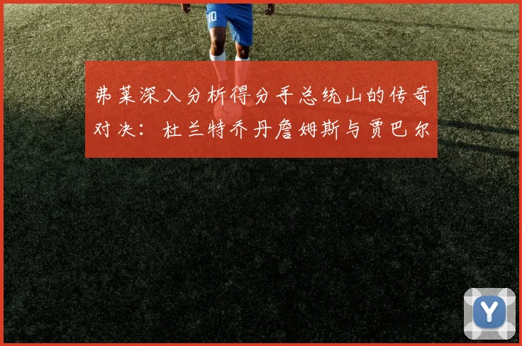 弗莱深入分析得分手总统山的传奇对决：杜兰特乔丹詹姆斯与贾巴尔的伟大之路