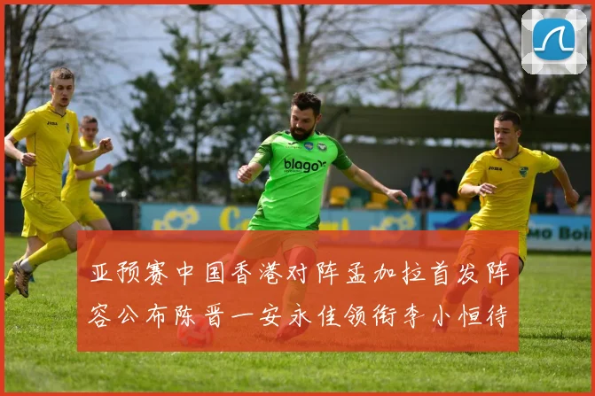 亚预赛中国香港对阵孟加拉首发阵容公布陈晋一安永佳领衔李小恒待命