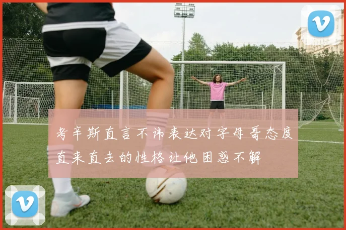 考辛斯直言不讳表达对字母哥态度直来直去的性格让他困惑不解