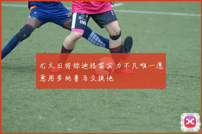 尤文旧将称迪格雷实力不凡唯一愿意用多纳鲁马交换他
