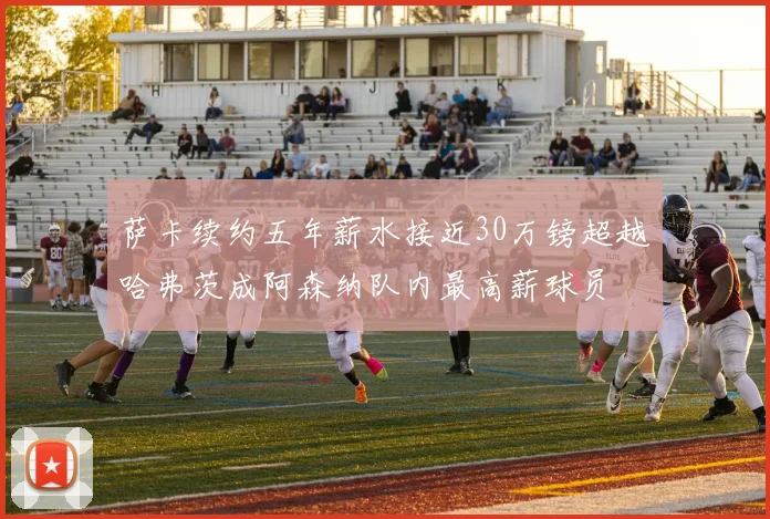 萨卡续约五年薪水接近30万镑超越哈弗茨成阿森纳队内最高薪球员