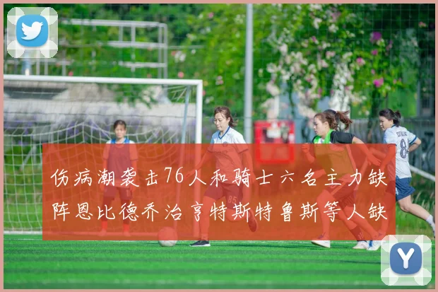 伤病潮袭击76人和骑士六名主力缺阵恩比德乔治亨特斯特鲁斯等人缺席