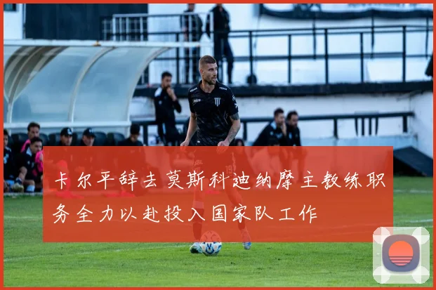 卡尔平辞去莫斯科迪纳摩主教练职务全力以赴投入国家队工作