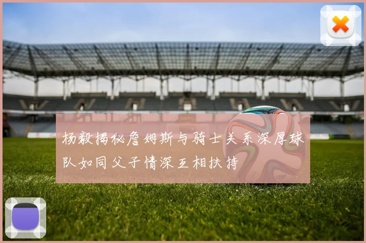 杨毅揭秘詹姆斯与骑士关系深厚球队如同父子情深互相扶持