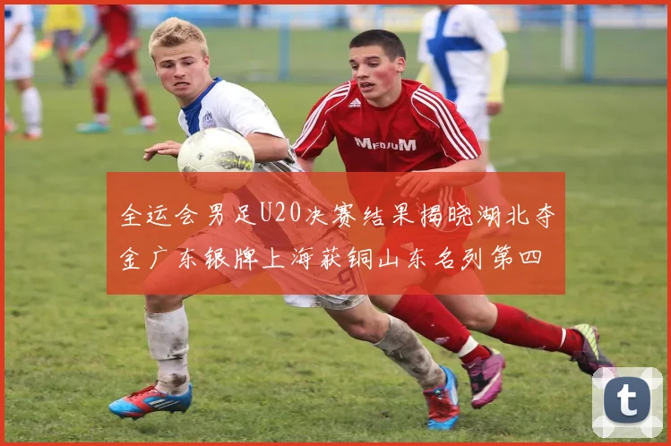 全运会男足U20决赛结果揭晓湖北夺金广东银牌上海获铜山东名列第四
