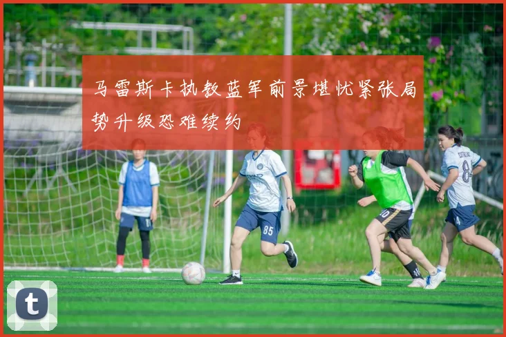 马雷斯卡执教蓝军前景堪忧紧张局势升级恐难续约