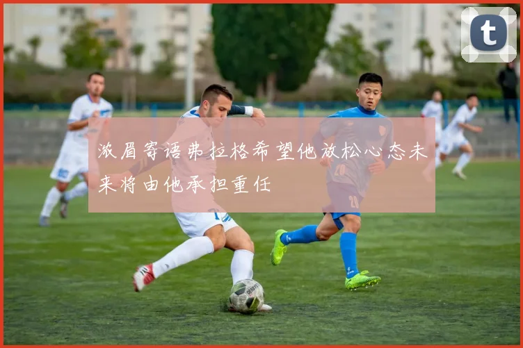 浓眉寄语弗拉格希望他放松心态未来将由他承担重任