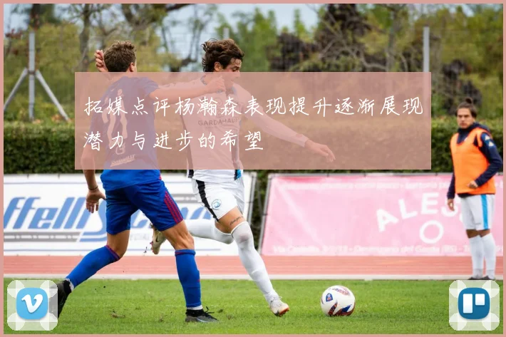 拓媒点评杨瀚森表现提升逐渐展现潜力与进步的希望