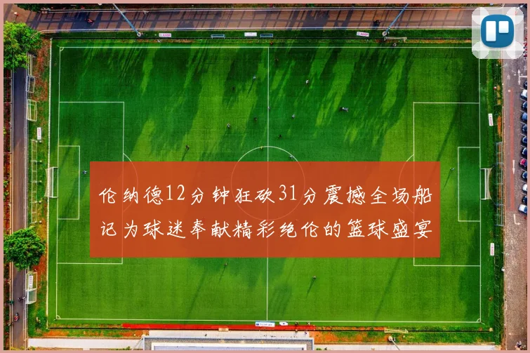 伦纳德12分钟狂砍31分震撼全场船记为球迷奉献精彩绝伦的篮球盛宴