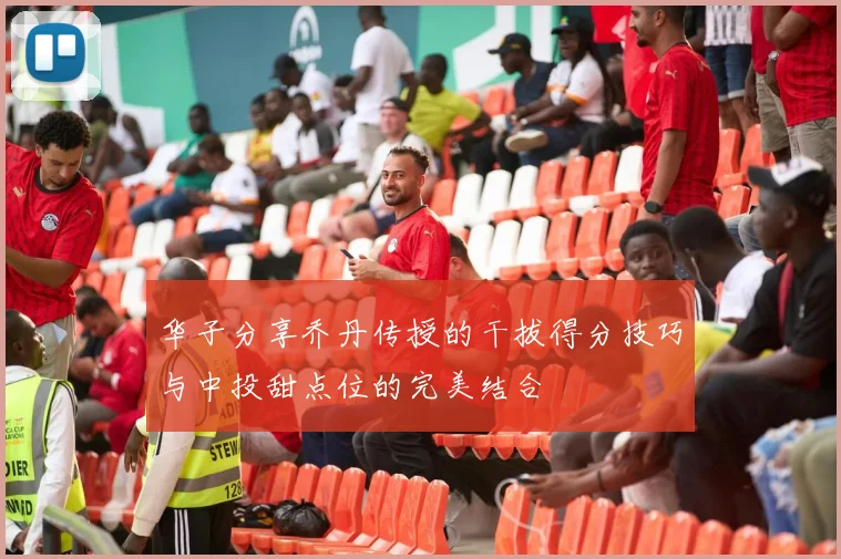 华子分享乔丹传授的干拔得分技巧与中投甜点位的完美结合
