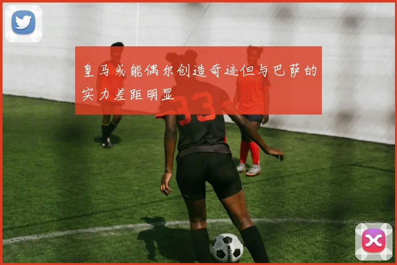 皇马或能偶尔创造奇迹但与巴萨的实力差距明显