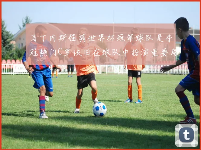 马丁内斯强调世界杯冠军球队是夺冠热门C罗依旧在球队中扮演重要角色