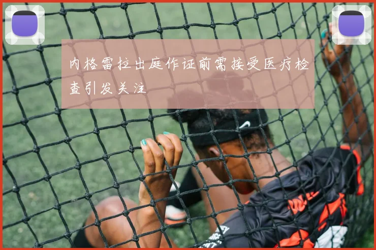 内格雷拉出庭作证前需接受医疗检查引发关注