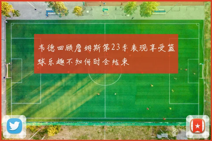 韦德回顾詹姆斯第23季表现享受篮球乐趣不知何时会结束