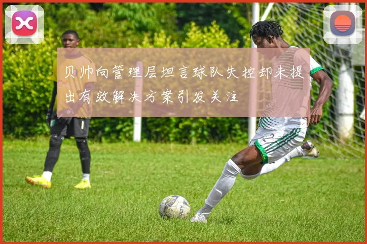 贝帅向管理层坦言球队失控却未提出有效解决方案引发关注