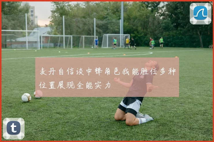 麦丹自信谈中锋角色我能胜任多种位置展现全能实力