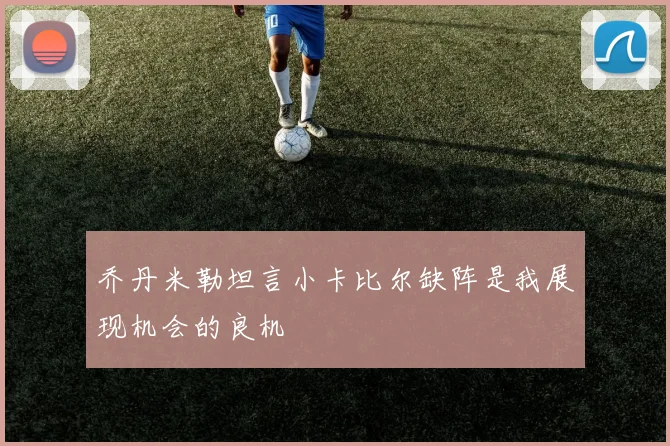 乔丹米勒坦言小卡比尔缺阵是我展现机会的良机