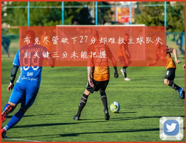 布克尽管砍下27分却难救主球队失利关键三分未能把握