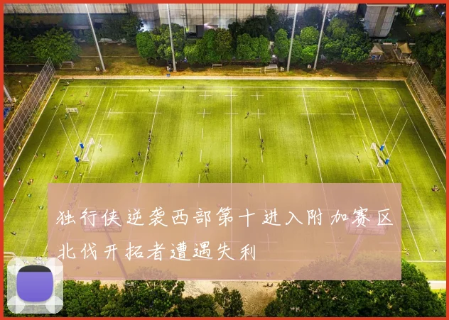 独行侠逆袭西部第十进入附加赛区北伐开拓者遭遇失利