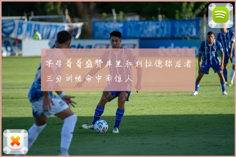 字母哥哥盛赞库里和利拉德称后者三分训练命中率惊人