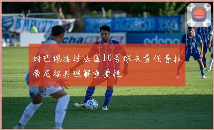 姆巴佩接过法国10号球衣责任普拉蒂尼称其理解重要性