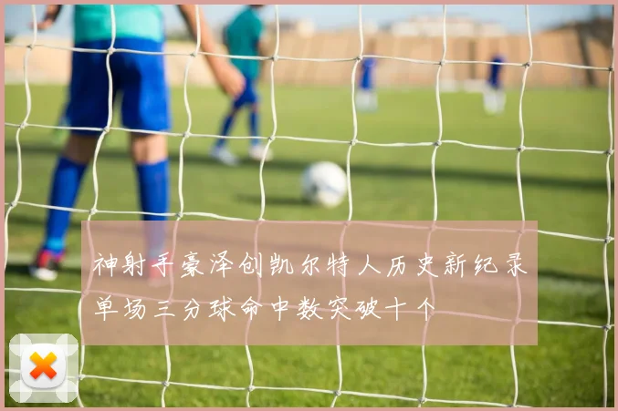 神射手豪泽创凯尔特人历史新纪录单场三分球命中数突破十个