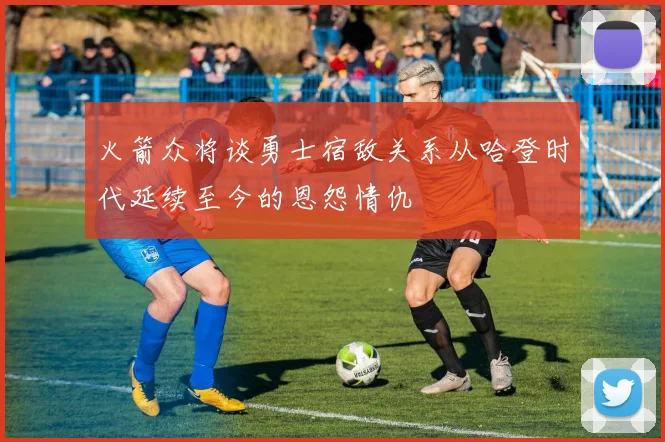 火箭众将谈勇士宿敌关系从哈登时代延续至今的恩怨情仇