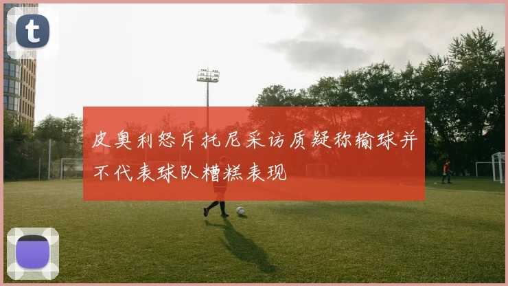 皮奥利怒斥托尼采访质疑称输球并不代表球队糟糕表现