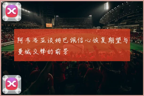 阿韦洛亚谈姆巴佩信心恢复期望与曼城交锋的前景